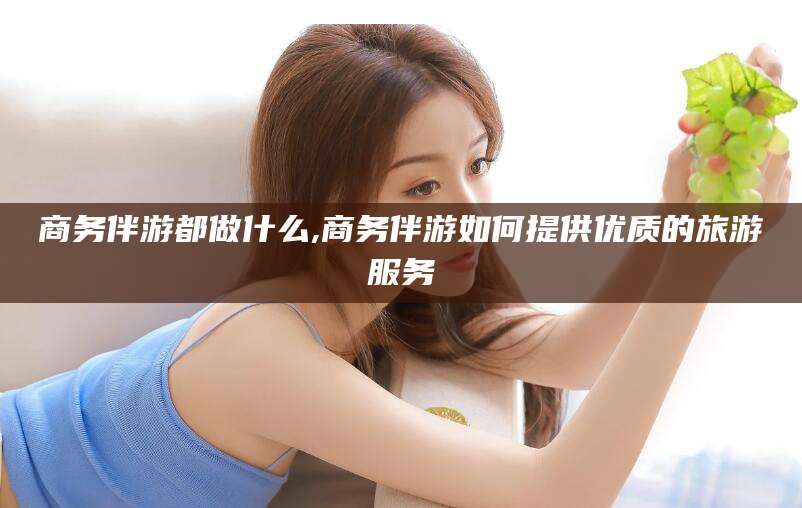 祁阳商务伴游都做什么,商务伴游如何提供优质的旅游服务