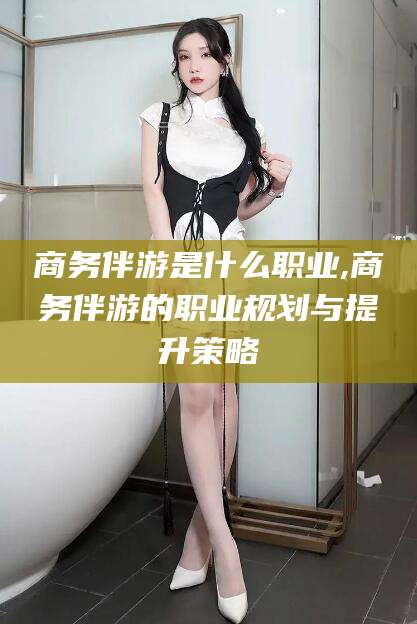 祁阳商务伴游是什么职业,商务伴游的职业规划与提升策略
