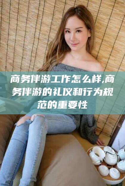 祁阳商务伴游工作怎么样,商务伴游的礼仪和行为规范的重要性