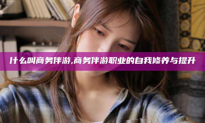 祁阳什么叫商务伴游,商务伴游职业的自我修养与提升