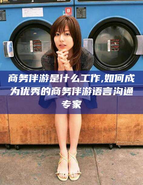 祁阳商务伴游是什么工作,如何成为优秀的商务伴游语言沟通专家