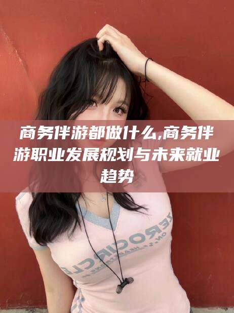 祁阳商务伴游都做什么,商务伴游职业发展规划与未来就业趋势