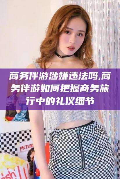 祁阳商务伴游涉嫌违法吗,商务伴游如何把握商务旅行中的礼仪细节