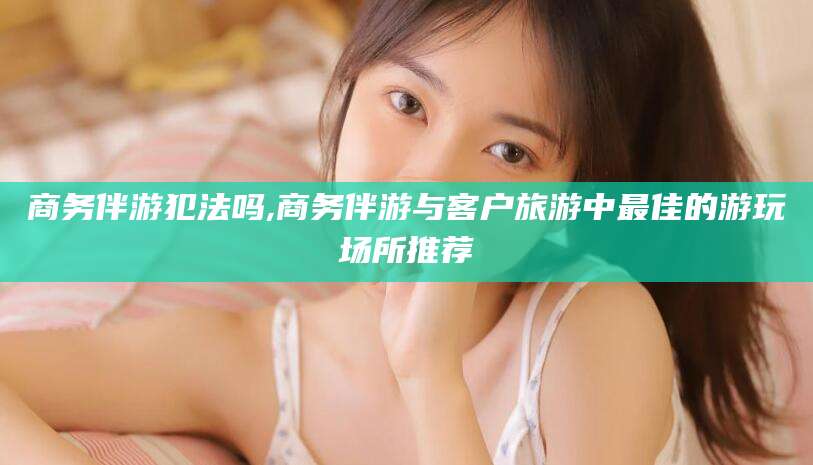 祁阳商务伴游犯法吗,商务伴游与客户旅游中最佳的游玩场所推荐