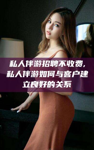 祁阳私人伴游招聘不收费,私人伴游如何与客户建立良好的关系