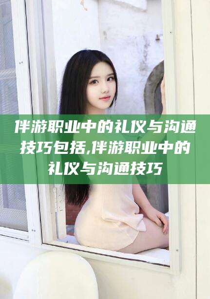 祁阳伴游职业中的礼仪与沟通技巧包括,伴游职业中的礼仪与沟通技巧