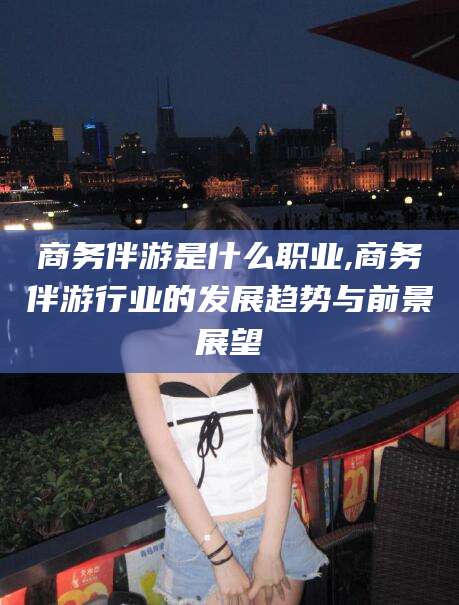 祁阳商务伴游是什么职业,商务伴游行业的发展趋势与前景展望