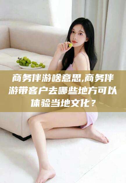 祁阳商务伴游啥意思,商务伴游带客户去哪些地方可以体验当地文化？