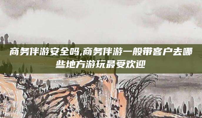 祁阳商务伴游安全吗,商务伴游一般带客户去哪些地方游玩最受欢迎