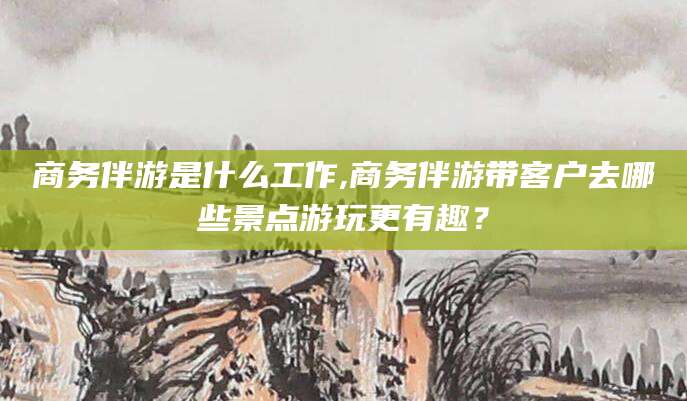 祁阳商务伴游是什么工作,商务伴游带客户去哪些景点游玩更有趣？