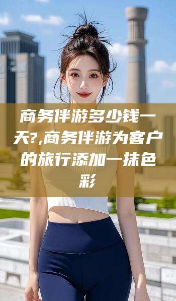 祁阳商务伴游多少钱一天?,商务伴游为客户的旅行添加一抹色彩