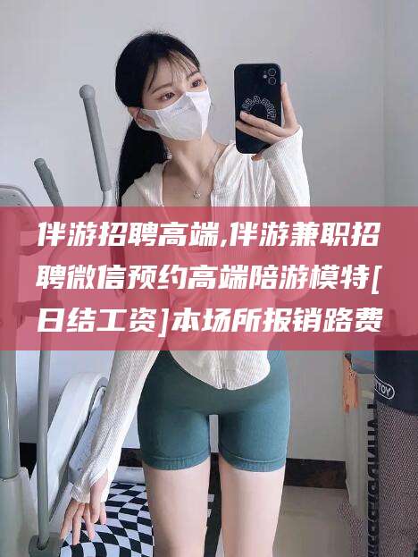 祁阳伴游招聘高端,伴游兼职招聘微信预约高端陪游模特[日结工资]本场所报销路费