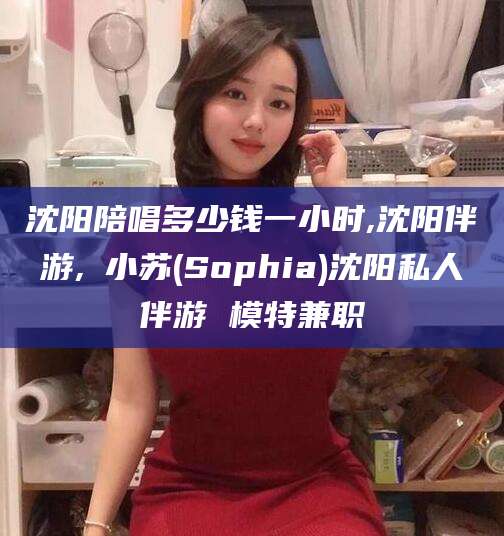 祁阳沈阳陪唱多少钱一小时,沈阳伴游,贠小苏(Sophia)沈阳私人伴游 模特兼职