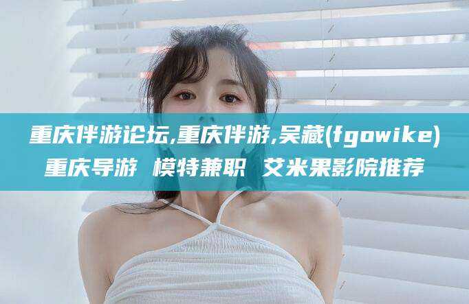 祁阳重庆伴游论坛,重庆伴游,吴藏(fgowike)重庆导游 模特兼职 艾米果影院推荐