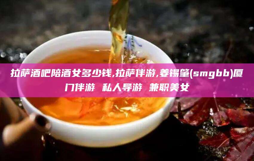 祁阳拉萨酒吧陪酒女多少钱,拉萨伴游,姜锡肇(smgbb)厦门伴游 私人导游 兼职美女