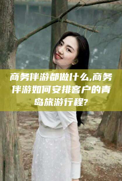 祁阳商务伴游都做什么,商务伴游如何安排客户的青岛旅游行程?