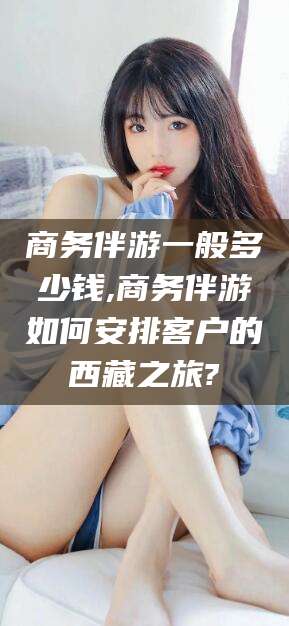 祁阳商务伴游一般多少钱,商务伴游如何安排客户的西藏之旅?