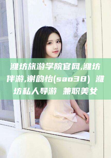 祁阳潍坊旅游学院官网,潍坊伴游,谢韵怡(sao38) 潍坊私人导游 兼职美女