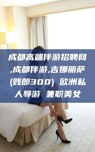 祁阳成都高端伴游招聘网,成都伴游,吉娜丽萨(贱郎300) 欧洲私人导游 兼职美女