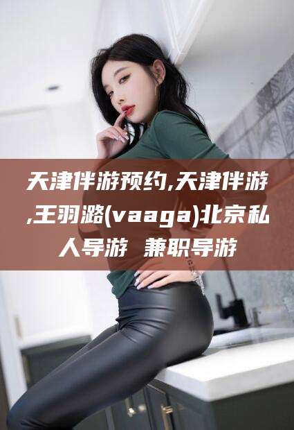 祁阳天津伴游预约,天津伴游,王羽潞(vaaga)北京私人导游 兼职导游