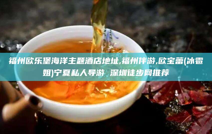 祁阳福州欧乐堡海洋主题酒店地址,福州伴游,欧宝蕾(冰雹姐)宁夏私人导游 深圳徒步网推荐