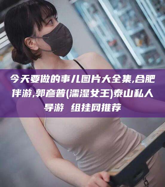 祁阳今天要做的事儿图片大全集,合肥伴游,郭彦普(濡湿女王)泰山私人导游 组挂网推荐