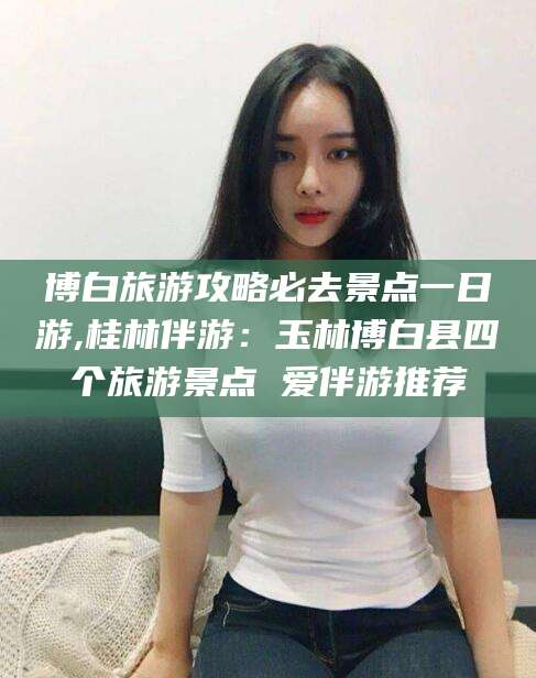 祁阳博白旅游攻略必去景点一日游,桂林伴游：玉林博白县四个旅游景点 爱伴游推荐