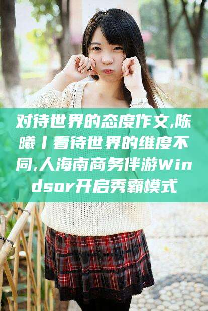 祁阳对待世界的态度作文,陈曦丨看待世界的维度不同,人海南商务伴游Windsor开启秀霸模式