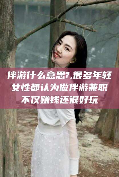祁阳伴游什么意思?,很多年轻女性都认为做伴游兼职不仅赚钱还很好玩