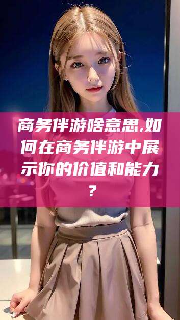 祁阳商务伴游啥意思,如何在商务伴游中展示你的价值和能力？
