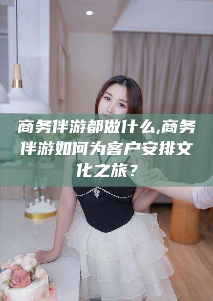 祁阳商务伴游都做什么,商务伴游如何为客户安排文化之旅？