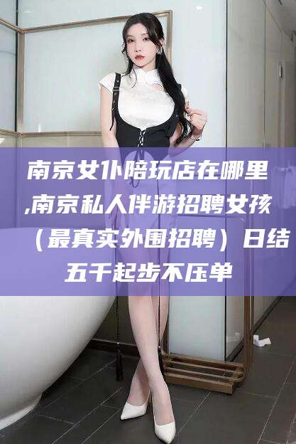 祁阳南京女仆陪玩店在哪里,南京私人伴游招聘女孩（最真实外围招聘）日结五千起步不压单