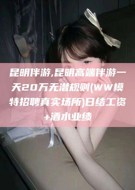 祁阳昆明伴游,昆明高端伴游一天20万无潜规则(WW模特招聘真实场所)日结工资+酒水业绩