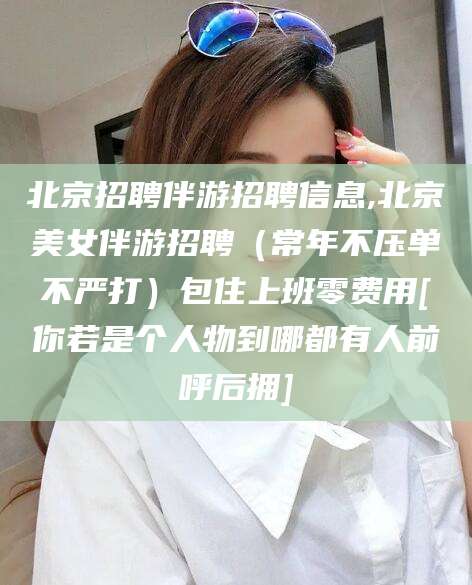 祁阳北京招聘伴游招聘信息,北京美女伴游招聘（常年不压单不严打）包住上班零费用[你若是个人物到哪都有人前呼后拥]