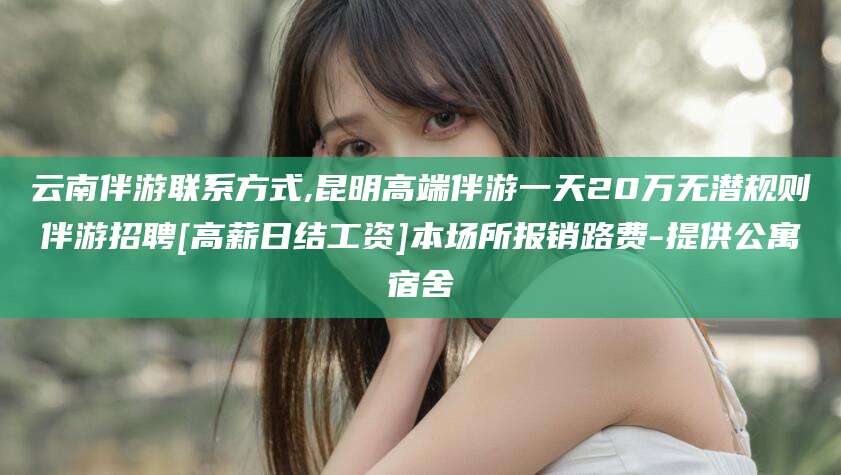 祁阳云南伴游联系方式,昆明高端伴游一天20万无潜规则伴游招聘[高薪日结工资]本场所报销路费-提供公寓宿舍