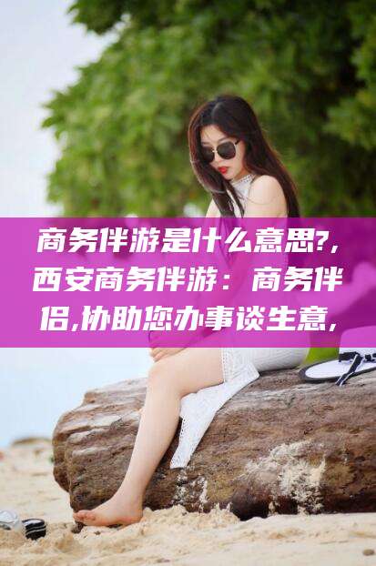 祁阳商务伴游是什么意思?,西安商务伴游：商务伴侣,协助您办事谈生意,