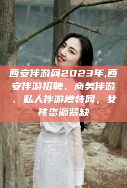 祁阳西安伴游网2023年,西安伴游招聘、商务伴游、私人伴游模特网，女孩资源紧缺
