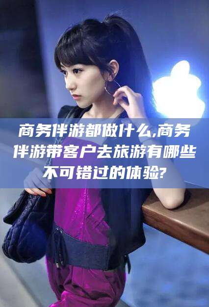 祁阳商务伴游都做什么,商务伴游带客户去旅游有哪些不可错过的体验?