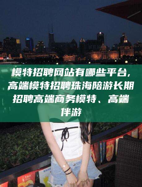 祁阳模特招聘网站有哪些平台,高端模特招聘珠海陪游长期招聘高端商务模特、高端伴游