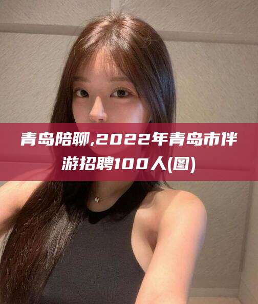 祁阳青岛陪聊,2022年青岛市伴游招聘100人(图)