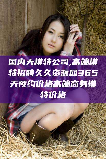 祁阳国内大模特公司,高端模特招聘久久资源网365天预约价格高端商务模特价格