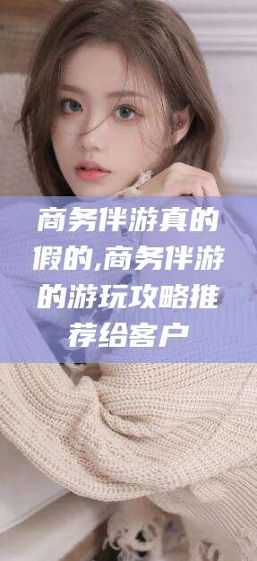 祁阳商务伴游真的假的,商务伴游的游玩攻略推荐给客户