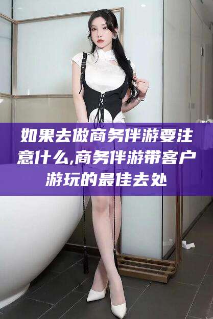 祁阳如果去做商务伴游要注意什么,商务伴游带客户游玩的最佳去处