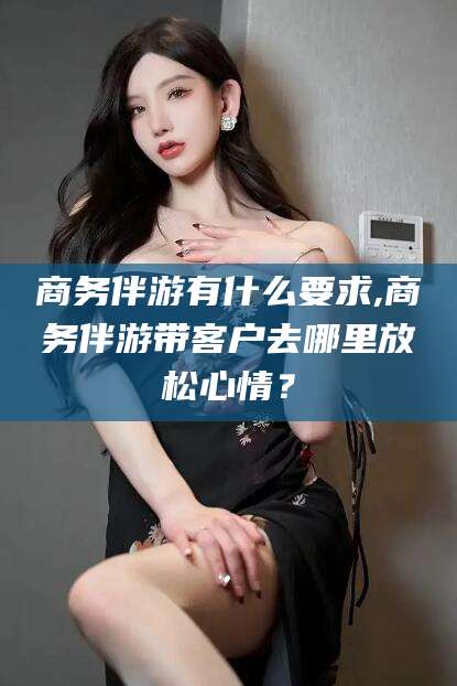 祁阳商务伴游有什么要求,商务伴游带客户去哪里放松心情？