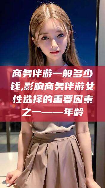 祁阳商务伴游一般多少钱,影响商务伴游女性选择的重要因素之一——年龄