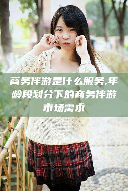 祁阳商务伴游是什么服务,年龄段划分下的商务伴游市场需求