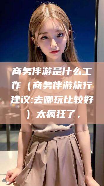 祁阳商务伴游是什么工作（商务伴游旅行建议:去哪玩比较好）太疯狂了，