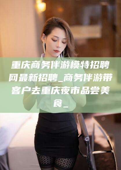 祁阳重庆商务伴游模特招聘网最新招聘_商务伴游带客户去重庆夜市品尝美食_