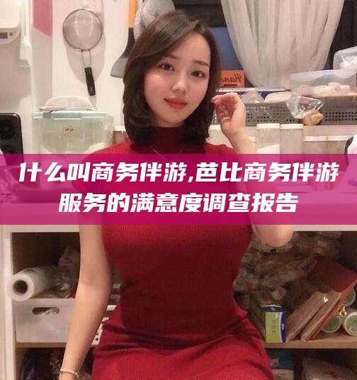 祁阳什么叫商务伴游,芭比商务伴游服务的满意度调查报告