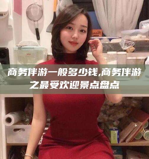 祁阳商务伴游一般多少钱,商务伴游之最受欢迎景点盘点